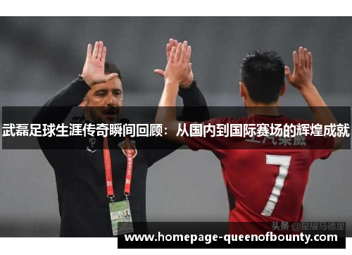 武磊足球生涯传奇瞬间回顾：从国内到国际赛场的辉煌成就