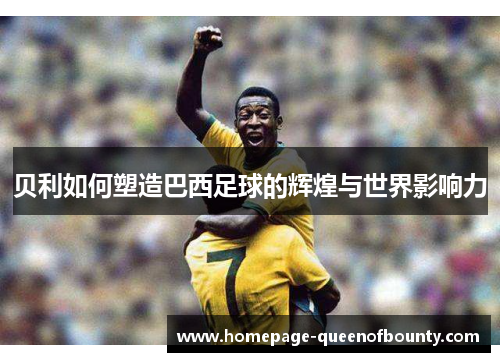 贝利如何塑造巴西足球的辉煌与世界影响力