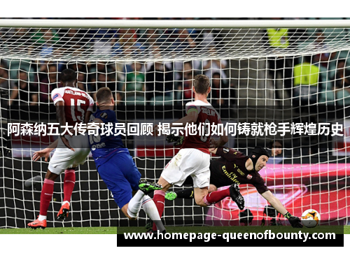 阿森纳五大传奇球员回顾 揭示他们如何铸就枪手辉煌历史