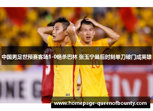 中国男足世预赛客场1-0绝杀巴林 张玉宁最后时刻单刀破门成英雄