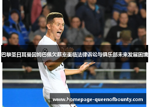 巴黎圣日耳曼因姆巴佩欠薪案面临法律诉讼与俱乐部未来发展困境