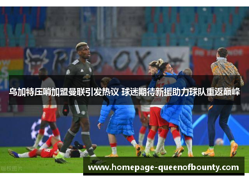 乌加特压哨加盟曼联引发热议 球迷期待新援助力球队重返巅峰